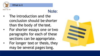What is it
Note:
• The introduction and the
conclusion should be shorter
than the body of the text.
• For shorter essays one or two
paragraphs for each of these
sections can be appropriate.
• For longer text or thesis, they
may be several pages long.
 