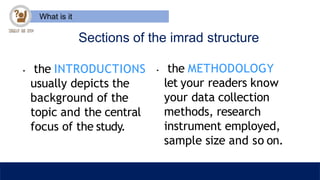 What is it
Sections of the imrad structure
• the METHODOLOGY
let your readers know
your data collection
methods, research
instrument employed,
sample size and so on.
• the INTRODUCTIONS
usually depicts the
background of the
topic and the central
focus of the study.
 