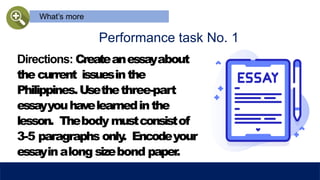 What’s more
Performance task No. 1
Directions: Createanessayabout
the current issuesinthe
Philippines.Usethethree-part
essayyouhavelearnedinthe
lesson. Thebody mustconsistof
3-5 paragraphs only
. Encodeyour
essayinalong sizebond paper
.
 