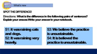 What’s new
SPOTTHEDIFFERENCE!
Directions: Whatisthedifferenceinthefollowingpairsof sentences?
Explainyouranswer
.Writeyouranswerinyournotebook.
S1:itw
asrainingcats
and dogs.
S2:Itw
asrainingvery
heavily
.
S3:Webelievethepractice
isunsustainable.
S4:Itisbelievedthe
practiceisunsustainable.
 