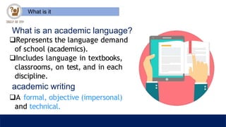 What is it
What is an academic language?
Represents the language demand
of school (academics).
Includes language in textbooks,
classrooms, on test, and in each
discipline.
academic writing
A formal, objective (impersonal)
and technical.
 