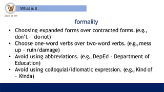 What is it
formality
• Choosing expanded forms over contracted forms.(e.g.,
don’t – donot)
• Choose one-word verbs over two-word verbs. (e.g.,mess
up – ruin/damage)
• Avoid using abbreviations. (e.g., DepEd – Department of
Education)
• Avoid using colloquial/idiomatic expression. (e.g.,Kind of
– Kinda)
 