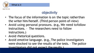 What is it
objectivity
• The focus of the information is on the topic ratherthan
the writer him/herself. (Third person point-of-view)
• Avoid using personal pronouns. (e.g., We need tofollow
instructions. – The researchers need to follow
instructions.)
• Avoid rhetorical questions.
• Avoid emotive language. (e.g.,The police investigators
were shocked to see the results of the tests. – The police
investigators did not expect the results.)
 