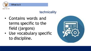 What is it
technicality
• Contains words and
terms specific to the
field (jargons)
• Use vocabulary specific
to discipline.
 