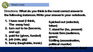 What’s more
Directions: Whatdo youthinkisthemostcorrectanswerin
thefollowinginstances.Writeyouranswerinyour notebook.
1. I haveread(I think,
The essayhas)
2. turnouttobe(become,
end up)
3. paidfor (given, funded)
4. job (role, gig)
5. funny(laughable, ironic)
6.pickedout(selected,
taken)
7. standfor (be, present)
8.musicfans(audience,
goers)
9.killing(assassination,
political murder)
10.givenoff (created, done)
 
