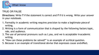 What I know
TRUE OR FALSE
Directions: Write T if the statement is correct and F if it is wrong. Write your answer
in your notebook.
1. Formality in academic writing requires precision to make a legitimate pieceof
writing.
2. Writing is a form of communication that is shaped by the following factors:topic,
role, and audience.
3. The use of personal pronouns such as I,you, and we is acceptable inacademic
writing.
4. “How can these problems be solved?” is an example of acritical question.
5. Because is an example of transitional devise that expresses cause andeffect.
 