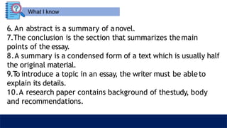 What I know
6. An abstract is a summary of anovel.
7.The conclusion is the section that summarizes themain
points of the essay.
8.A summary is a condensed form of a text which is usually half
the original material.
9.To introduce a topic in an essay, the writer must be ableto
explain its details.
10.A research paper contains background of thestudy, body
and recommendations.
 