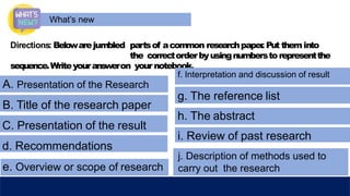 What’s new
Directions: Belowarejumbled partsof acommon researchpaper
. Put theminto
the correctorderbyusingnumberstorepresentthe
sequence.Writeyouransweron your notebook.
A. Presentation of the Research
B. Title of the research paper
C. Presentation of the result
d. Recommendations
e. Overview or scope of research
f. Interpretation and discussion of result
g. The reference list
h. The abstract
i. Review of past research
j. Description of methods used to
carry out the research
 