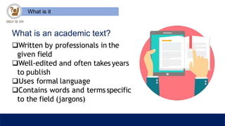 What is it
What is an academic text?
Written by professionals in the
given field
Well-edited and often takesyears
to publish
Uses formal language
Contains words and termsspecific
to the field (jargons)
 