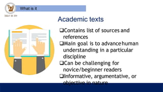 What is it
Academic texts
Contains list of sources and
references
Main goal is to advancehuman
understanding in a particular
discipline
Can be challenging for
novice/beginner readers
Informative, argumentative, or
objective in nature
 