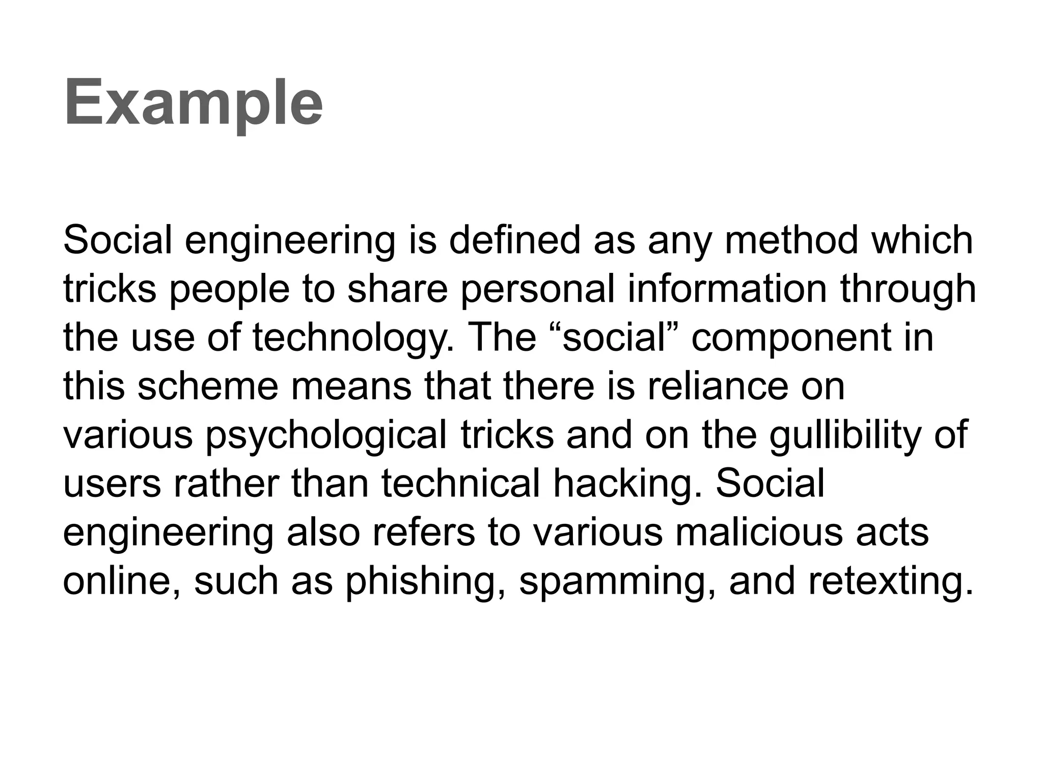 Example
Social engineering is defined as any method which
tricks people to share personal information through
the use of technology. The “social” component in
this scheme means that there is reliance on
various psychological tricks and on the gullibility of
users rather than technical hacking. Social
engineering also refers to various malicious acts
online, such as phishing, spamming, and retexting.
 