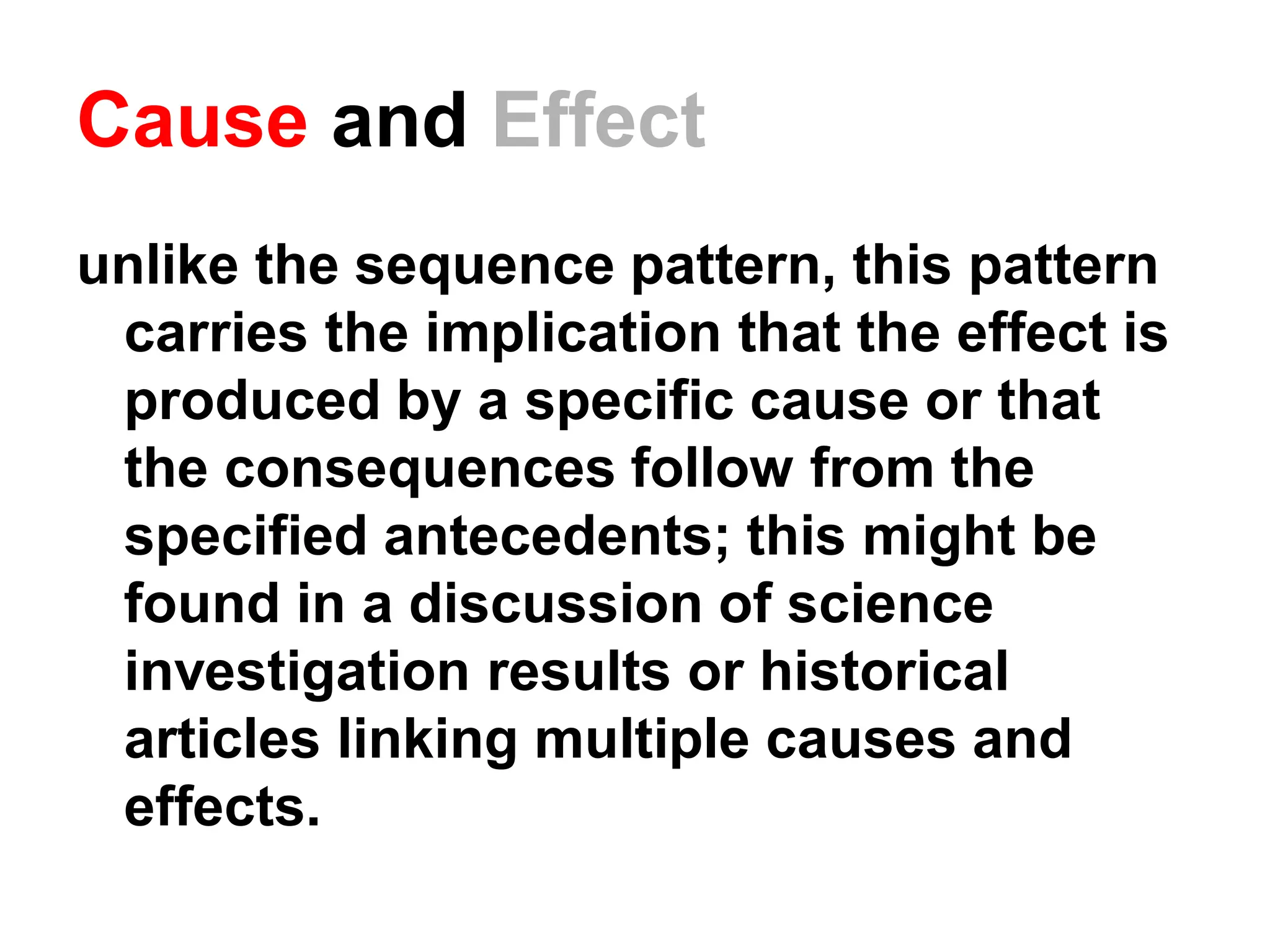 Cause and Effect
unlike the sequence pattern, this pattern
carries the implication that the effect is
produced by a specific cause or that
the consequences follow from the
specified antecedents; this might be
found in a discussion of science
investigation results or historical
articles linking multiple causes and
effects.
 