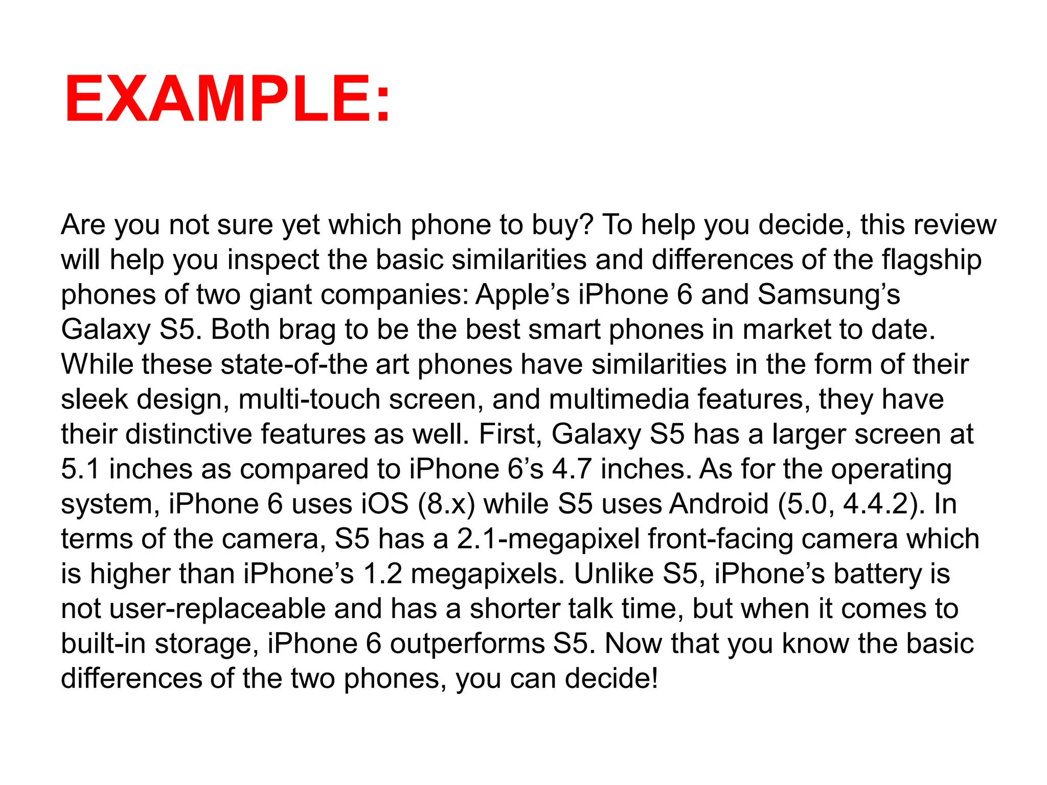 EXAMPLE:
Are you not sure yet which phone to buy? To help you decide, this review
will help you inspect the basic similarities and differences of the flagship
phones of two giant companies: Apple’s iPhone 6 and Samsung’s
Galaxy S5. Both brag to be the best smart phones in market to date.
While these state-of-the art phones have similarities in the form of their
sleek design, multi-touch screen, and multimedia features, they have
their distinctive features as well. First, Galaxy S5 has a larger screen at
5.1 inches as compared to iPhone 6’s 4.7 inches. As for the operating
system, iPhone 6 uses iOS (8.x) while S5 uses Android (5.0, 4.4.2). In
terms of the camera, S5 has a 2.1-megapixel front-facing camera which
is higher than iPhone’s 1.2 megapixels. Unlike S5, iPhone’s battery is
not user-replaceable and has a shorter talk time, but when it comes to
built-in storage, iPhone 6 outperforms S5. Now that you know the basic
differences of the two phones, you can decide!
 