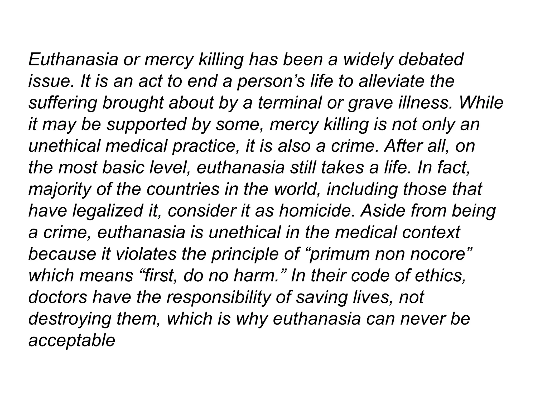 Euthanasia or mercy killing has been a widely debated
issue. It is an act to end a person’s life to alleviate the
suffering brought about by a terminal or grave illness. While
it may be supported by some, mercy killing is not only an
unethical medical practice, it is also a crime. After all, on
the most basic level, euthanasia still takes a life. In fact,
majority of the countries in the world, including those that
have legalized it, consider it as homicide. Aside from being
a crime, euthanasia is unethical in the medical context
because it violates the principle of “primum non nocore”
which means “first, do no harm.” In their code of ethics,
doctors have the responsibility of saving lives, not
destroying them, which is why euthanasia can never be
acceptable
 