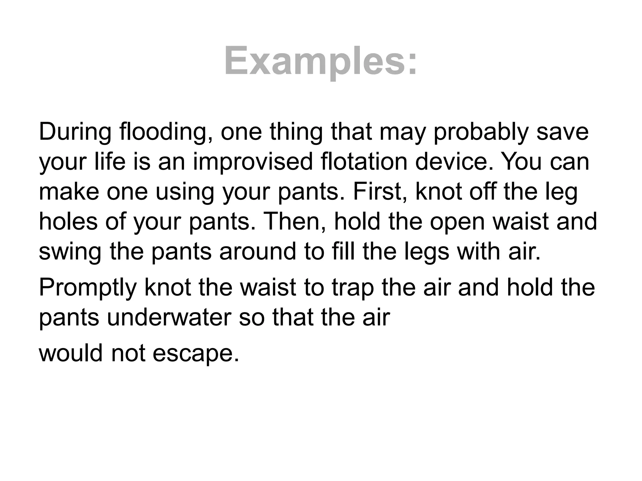 Examples:
During flooding, one thing that may probably save
your life is an improvised flotation device. You can
make one using your pants. First, knot off the leg
holes of your pants. Then, hold the open waist and
swing the pants around to fill the legs with air.
Promptly knot the waist to trap the air and hold the
pants underwater so that the air
would not escape.
 