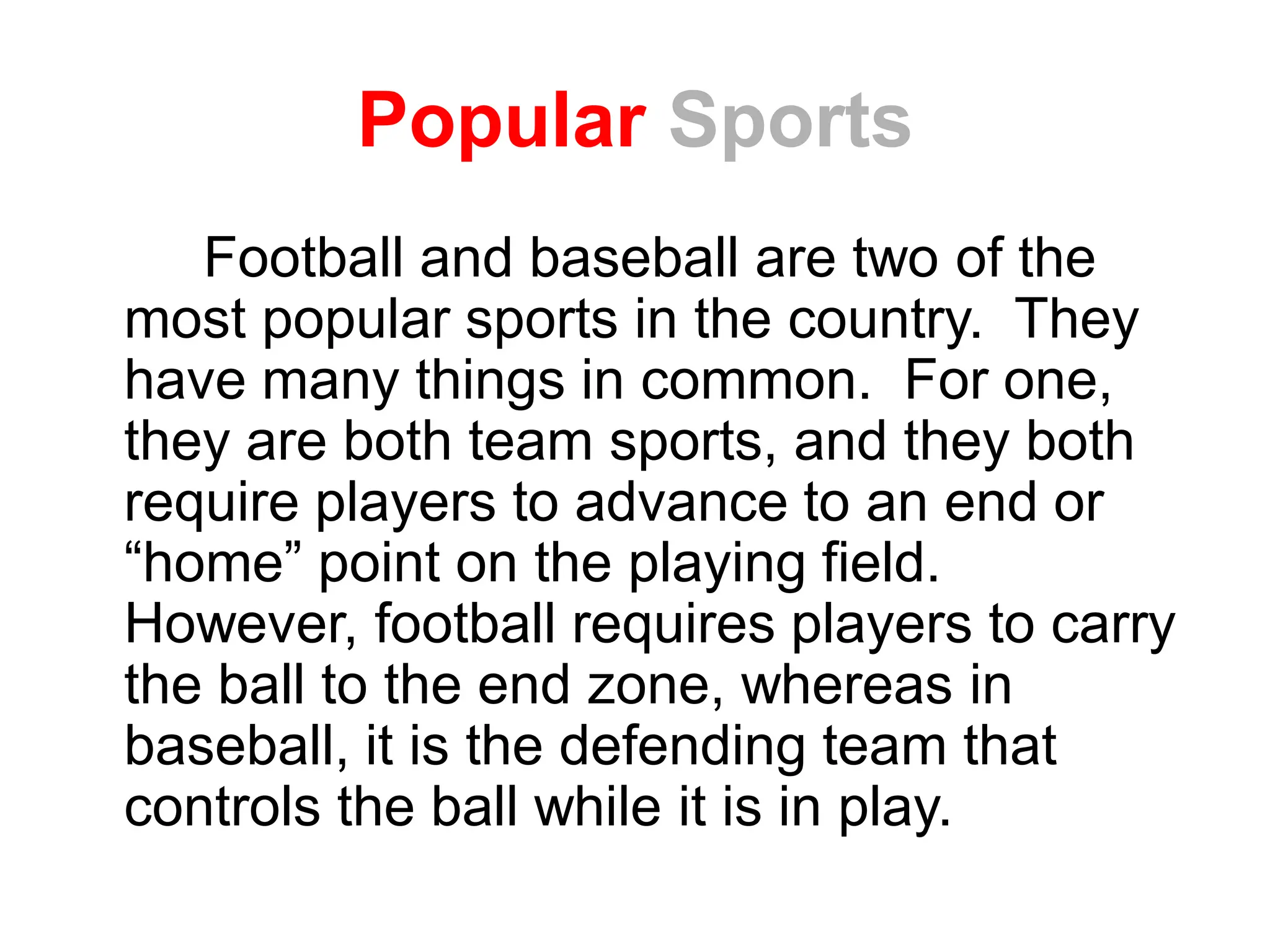 Popular Sports
Football and baseball are two of the
most popular sports in the country. They
have many things in common. For one,
they are both team sports, and they both
require players to advance to an end or
“home” point on the playing field.
However, football requires players to carry
the ball to the end zone, whereas in
baseball, it is the defending team that
controls the ball while it is in play.
 
