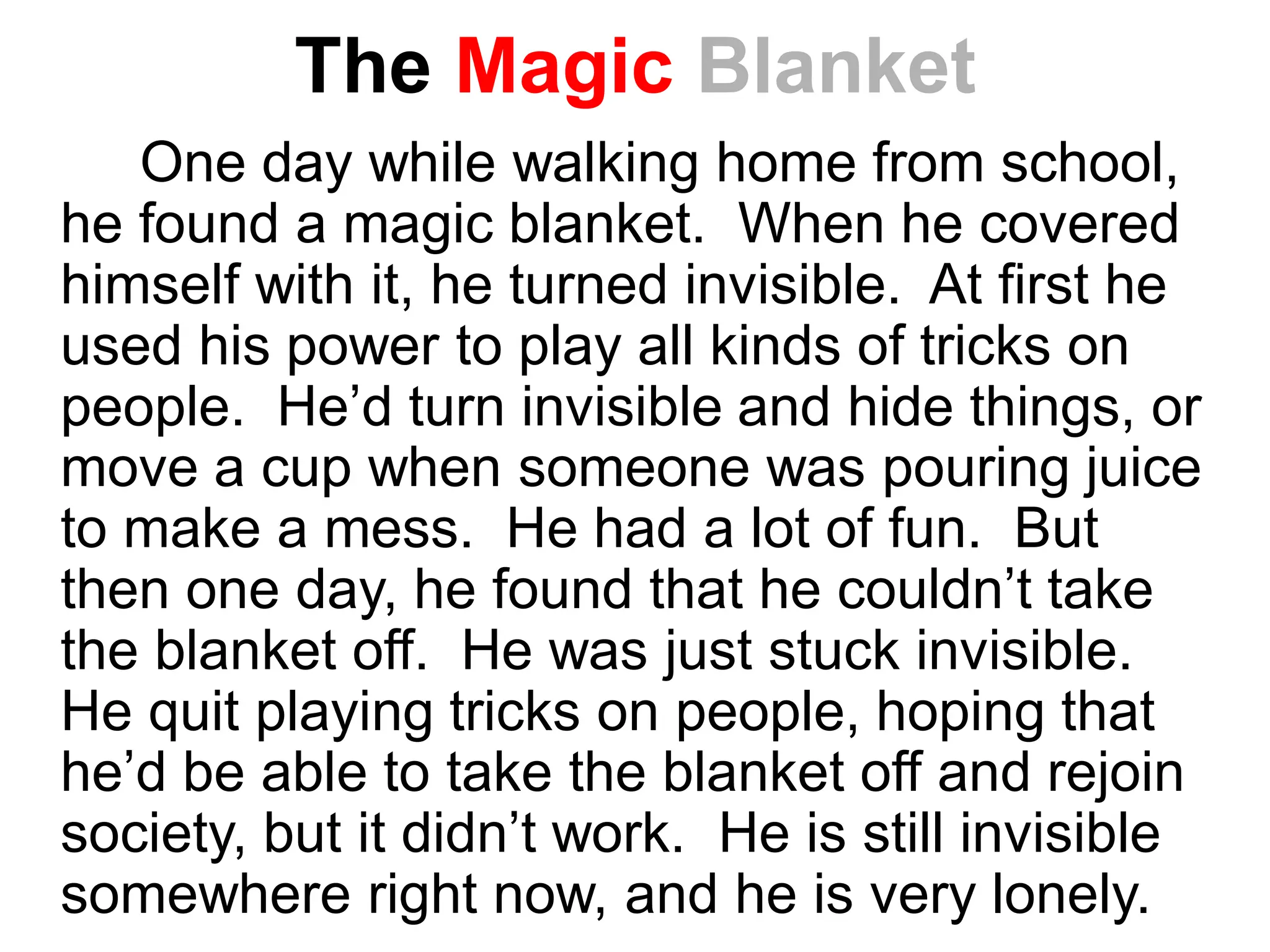 The Magic Blanket
One day while walking home from school,
he found a magic blanket. When he covered
himself with it, he turned invisible. At first he
used his power to play all kinds of tricks on
people. He’d turn invisible and hide things, or
move a cup when someone was pouring juice
to make a mess. He had a lot of fun. But
then one day, he found that he couldn’t take
the blanket off. He was just stuck invisible.
He quit playing tricks on people, hoping that
he’d be able to take the blanket off and rejoin
society, but it didn’t work. He is still invisible
somewhere right now, and he is very lonely.
 