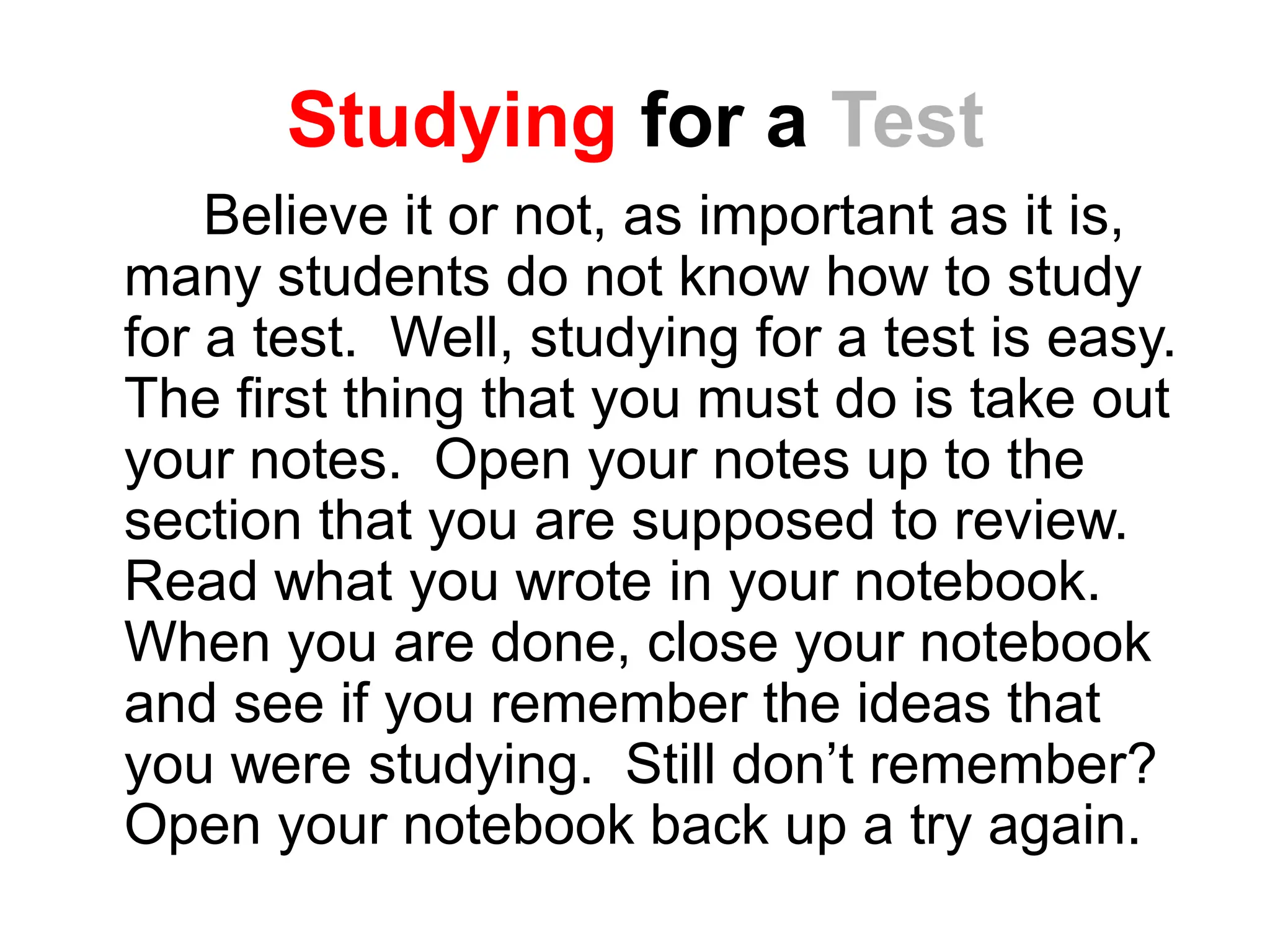 Studying for a Test
Believe it or not, as important as it is,
many students do not know how to study
for a test. Well, studying for a test is easy.
The first thing that you must do is take out
your notes. Open your notes up to the
section that you are supposed to review.
Read what you wrote in your notebook.
When you are done, close your notebook
and see if you remember the ideas that
you were studying. Still don’t remember?
Open your notebook back up a try again.
 