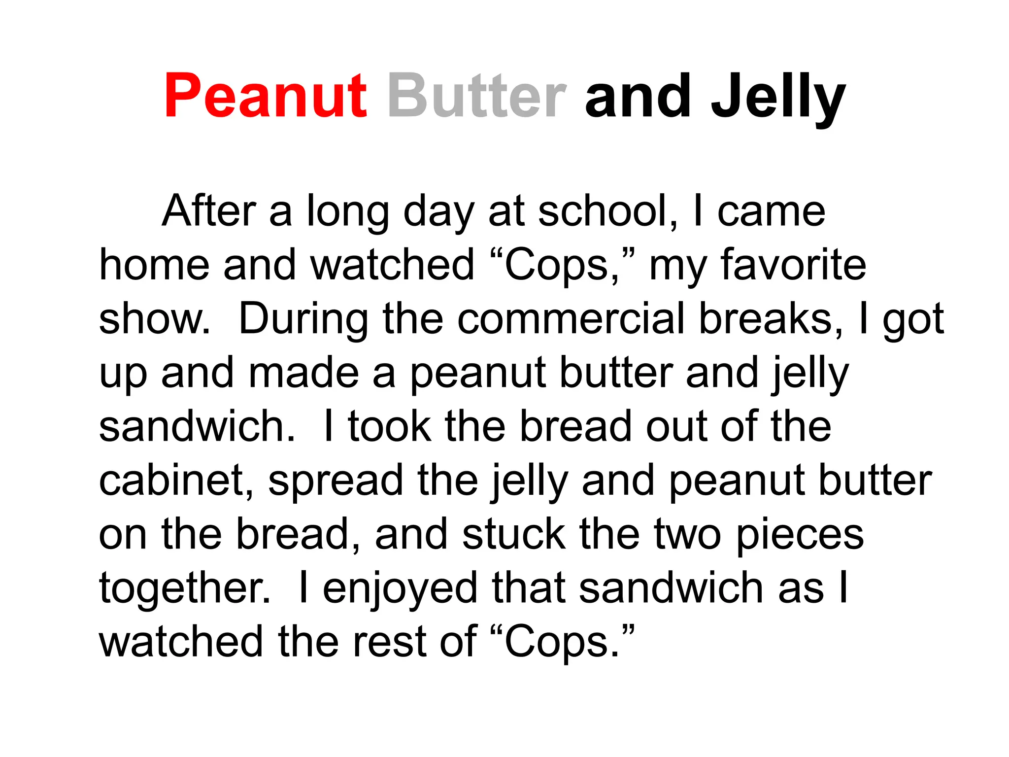 Peanut Butter and Jelly
After a long day at school, I came
home and watched “Cops,” my favorite
show. During the commercial breaks, I got
up and made a peanut butter and jelly
sandwich. I took the bread out of the
cabinet, spread the jelly and peanut butter
on the bread, and stuck the two pieces
together. I enjoyed that sandwich as I
watched the rest of “Cops.”
 