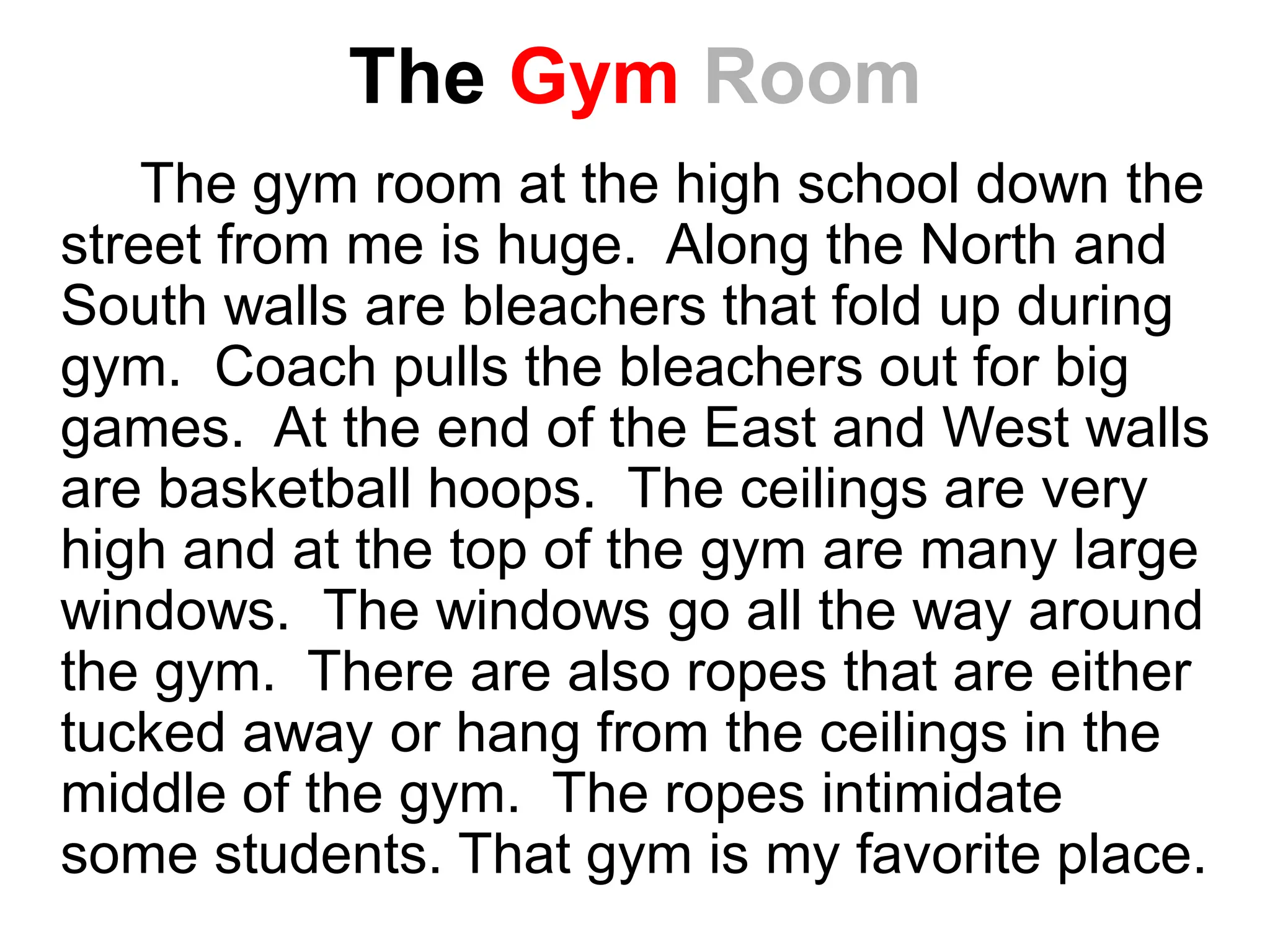The Gym Room
The gym room at the high school down the
street from me is huge. Along the North and
South walls are bleachers that fold up during
gym. Coach pulls the bleachers out for big
games. At the end of the East and West walls
are basketball hoops. The ceilings are very
high and at the top of the gym are many large
windows. The windows go all the way around
the gym. There are also ropes that are either
tucked away or hang from the ceilings in the
middle of the gym. The ropes intimidate
some students. That gym is my favorite place.
 