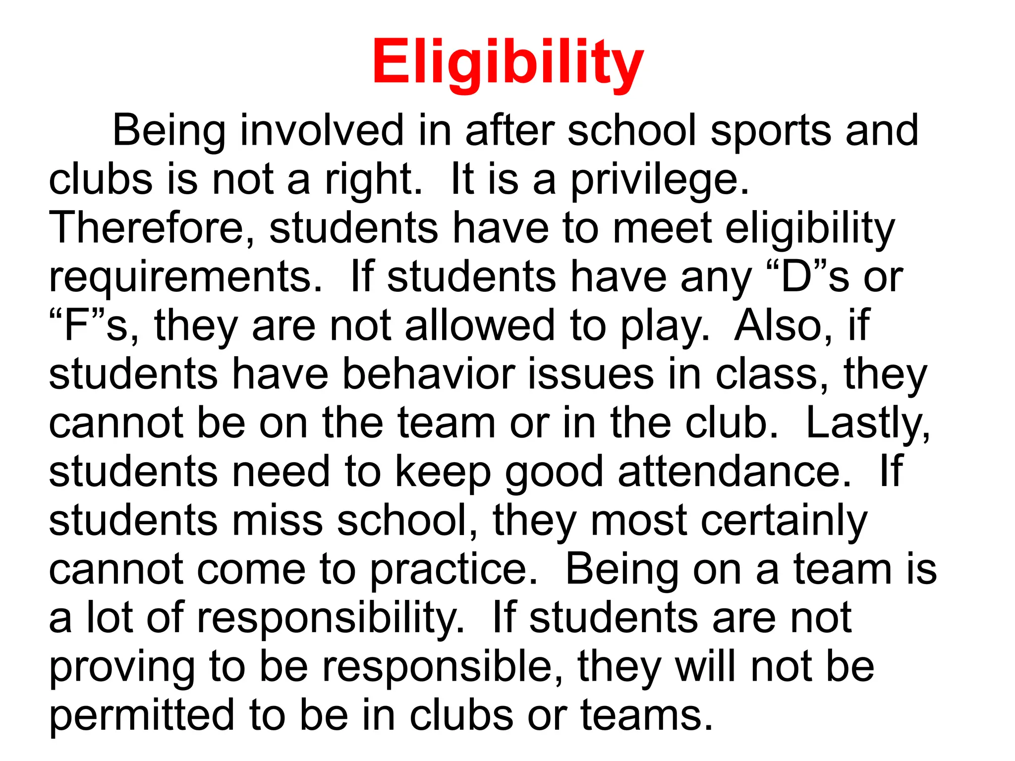 Eligibility
Being involved in after school sports and
clubs is not a right. It is a privilege.
Therefore, students have to meet eligibility
requirements. If students have any “D”s or
“F”s, they are not allowed to play. Also, if
students have behavior issues in class, they
cannot be on the team or in the club. Lastly,
students need to keep good attendance. If
students miss school, they most certainly
cannot come to practice. Being on a team is
a lot of responsibility. If students are not
proving to be responsible, they will not be
permitted to be in clubs or teams.
 