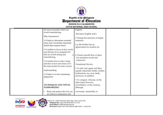Republic of the Philippines
Department of Education
REGION IV-A CALABARZON
COTTA NATIONAL HIGH SCHOOL
the most essentials which are
worth remembering.
Why Summarize?
• It helps to determine essential
ideas and consolidate important
details that support them.
• It enables to focus on key words
and phrases of an assigned text
that are worth noting and
remembering.
• It teaches how to take a large
selection of text and reduce it to
the main points for more concise
understanding.
• It helps to avoid committing
plagiarism.
TECHNIQUES AND TIPS IN
SUMMARIZING
1. Read and analyze the text you
are about to summarize and
English.
(He knew English well.)
• Change the structure of simple
sentences
e.g. My brother has an
appreciation for modern art.
4. 4. Ensure smooth flow of ideas.
Use transition words and
connectors.
Transitional Devices
• To add: and, again, and then,
equally important, finally, further,
furthermore, too, next, lastly,
moreover, in addition
• To compare: whereas, on the
other hand, however,
nevertheless, on the contrary,
although,
conversely, meanwhile, in
Address: 3819 Nicodemus St., Capitol Homesite Subd., Brgy. Cotta, Lucena City
Telephone Nos.: (042) 785-0876/(042) 373 7291
Email Address: 308502@deped.gov.ph
FB Account: DepEd Tayo Cotta National High School – Lucena City
 