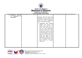 Republic of the Philippines
Department of Education
REGION IV-A CALABARZON
COTTA NATIONAL HIGH SCHOOL
C. Additional activities
for application or
remediation Directions: Read and analyze the
paragraph in each number. Fill
out the given graphic organizers
with the correct information
based on the given paragraph.
1. Comparison and Contrast
Whales and sharks are
animals that both live in
water. They both have fins
and can swim underwater.
However, whales have hairs
and needs to come on the
surface of the water to breathe
air while sharks have scales on
their skin. Aside from that,
whales give birth to their
young ones. Sharks on the
other hand lay eggs. They also
have specialized gills that
enable them to breathe
underwater.
Address: 3819 Nicodemus St., Capitol Homesite Subd., Brgy. Cotta, Lucena City
Telephone Nos.: (042) 785-0876/(042) 373 7291
Email Address: 308502@deped.gov.ph
FB Account: DepEd Tayo Cotta National High School – Lucena City
 