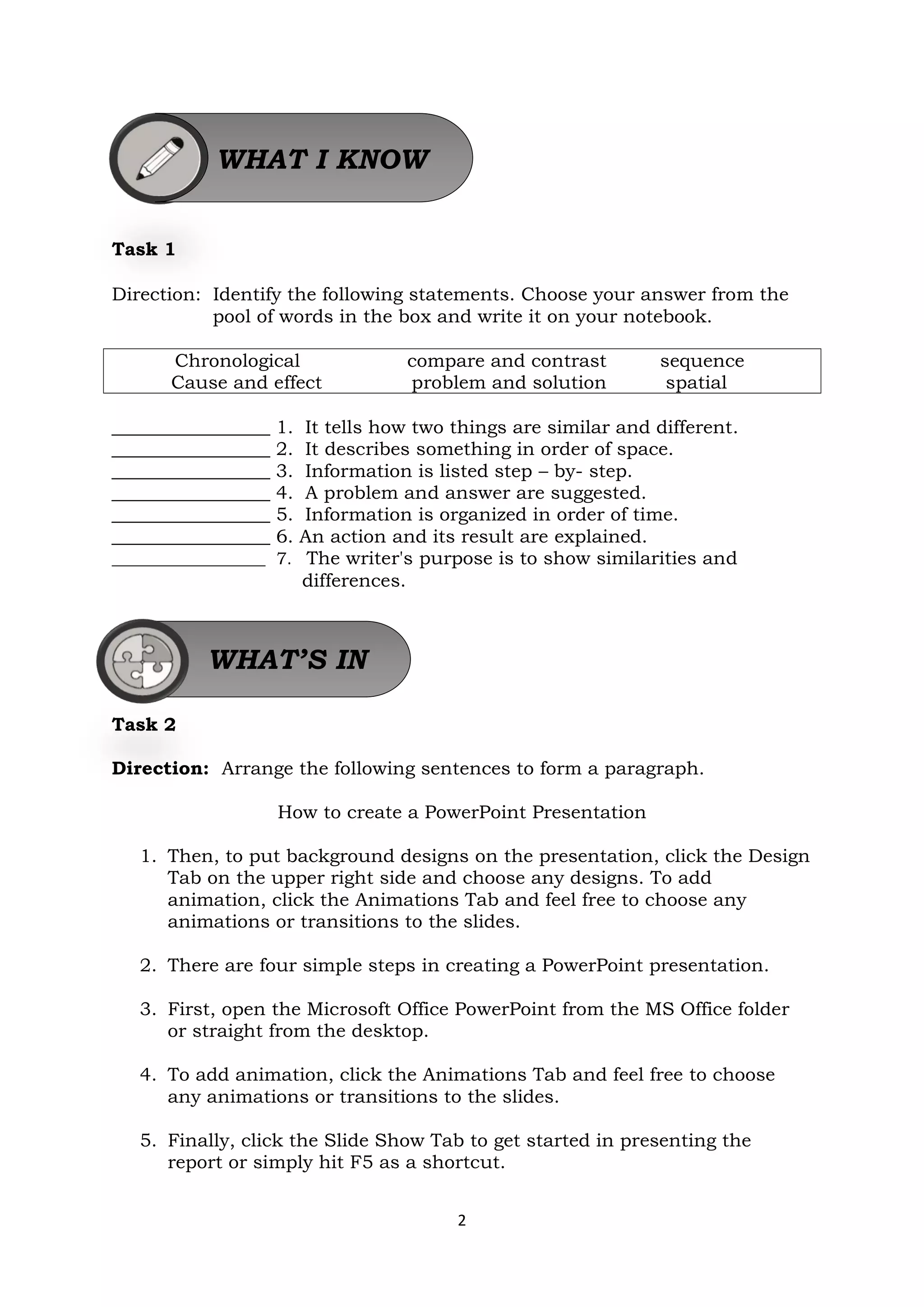 2
Task 1
Direction: Identify the following statements. Choose your answer from the
pool of words in the box and write it on your notebook.
Chronological compare and contrast sequence
Cause and effect problem and solution spatial
_________________ 1. It tells how two things are similar and different.
_________________ 2. It describes something in order of space.
_________________ 3. Information is listed step – by- step.
_________________ 4. A problem and answer are suggested.
_________________ 5. Information is organized in order of time.
_________________ 6. An action and its result are explained.
__________________ 7. The writer's purpose is to show similarities and
differences.
Task 2
Direction: Arrange the following sentences to form a paragraph.
How to create a PowerPoint Presentation
1. Then, to put background designs on the presentation, click the Design
Tab on the upper right side and choose any designs. To add
animation, click the Animations Tab and feel free to choose any
animations or transitions to the slides.
2. There are four simple steps in creating a PowerPoint presentation.
3. First, open the Microsoft Office PowerPoint from the MS Office folder
or straight from the desktop.
4. To add animation, click the Animations Tab and feel free to choose
any animations or transitions to the slides.
5. Finally, click the Slide Show Tab to get started in presenting the
report or simply hit F5 as a shortcut.
WHAT I KNOW
WHAT’S IN
 