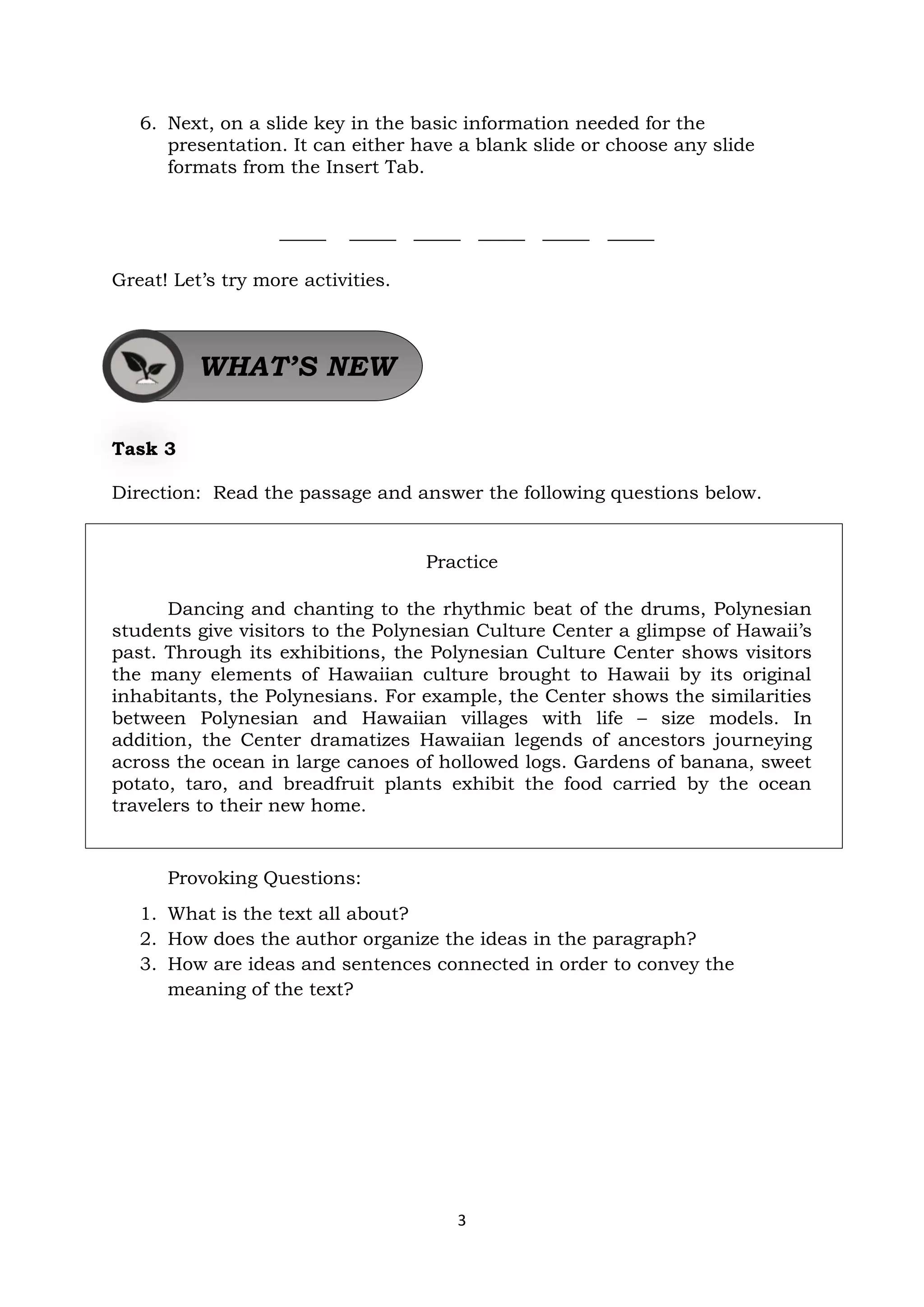 3
6. Next, on a slide key in the basic information needed for the
presentation. It can either have a blank slide or choose any slide
formats from the Insert Tab.
_____ _____ _____ _____ _____ _____
Great! Let’s try more activities.
Task 3
Direction: Read the passage and answer the following questions below.
Practice
Dancing and chanting to the rhythmic beat of the drums, Polynesian
students give visitors to the Polynesian Culture Center a glimpse of Hawaii’s
past. Through its exhibitions, the Polynesian Culture Center shows visitors
the many elements of Hawaiian culture brought to Hawaii by its original
inhabitants, the Polynesians. For example, the Center shows the similarities
between Polynesian and Hawaiian villages with life – size models. In
addition, the Center dramatizes Hawaiian legends of ancestors journeying
across the ocean in large canoes of hollowed logs. Gardens of banana, sweet
potato, taro, and breadfruit plants exhibit the food carried by the ocean
travelers to their new home.
Provoking Questions:
1. What is the text all about?
2. How does the author organize the ideas in the paragraph?
3. How are ideas and sentences connected in order to convey the
meaning of the text?
WHAT’S NEW
 