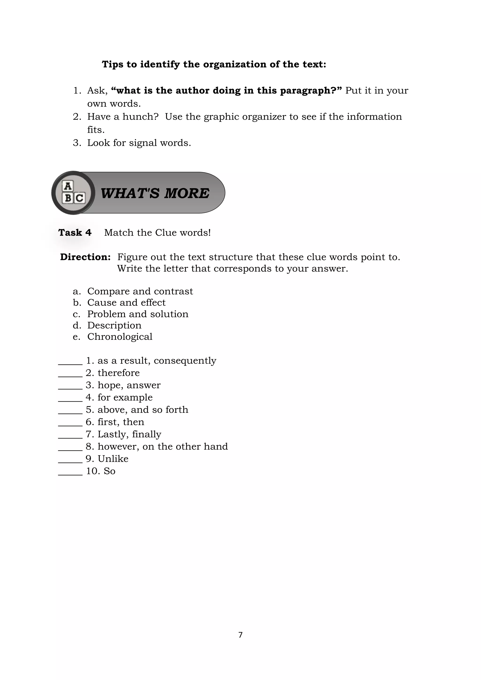 7
Tips to identify the organization of the text:
1. Ask, “what is the author doing in this paragraph?” Put it in your
own words.
2. Have a hunch? Use the graphic organizer to see if the information
fits.
3. Look for signal words.
Task 4 Match the Clue words!
Direction: Figure out the text structure that these clue words point to.
Write the letter that corresponds to your answer.
a. Compare and contrast
b. Cause and effect
c. Problem and solution
d. Description
e. Chronological
_____ 1. as a result, consequently
_____ 2. therefore
_____ 3. hope, answer
_____ 4. for example
_____ 5. above, and so forth
_____ 6. first, then
_____ 7. Lastly, finally
_____ 8. however, on the other hand
_____ 9. Unlike
_____ 10. So
WHAT'S MORE
 