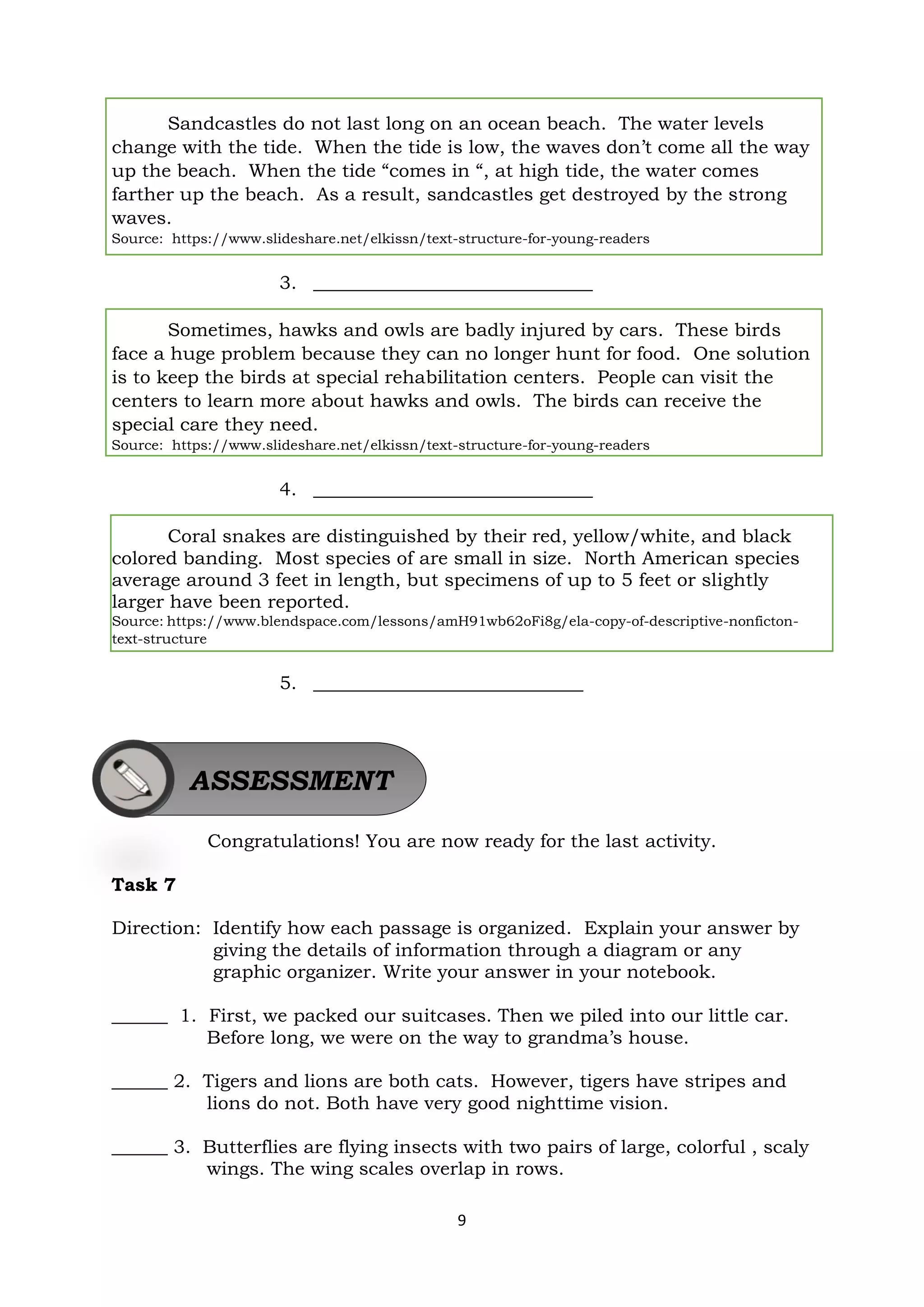 9
Sandcastles do not last long on an ocean beach. The water levels
change with the tide. When the tide is low, the waves don’t come all the way
up the beach. When the tide “comes in “, at high tide, the water comes
farther up the beach. As a result, sandcastles get destroyed by the strong
waves.
Source: https://www.slideshare.net/elkissn/text-structure-for-young-readers
3. ______________________________
Sometimes, hawks and owls are badly injured by cars. These birds
face a huge problem because they can no longer hunt for food. One solution
is to keep the birds at special rehabilitation centers. People can visit the
centers to learn more about hawks and owls. The birds can receive the
special care they need.
Source: https://www.slideshare.net/elkissn/text-structure-for-young-readers
4. ______________________________
Coral snakes are distinguished by their red, yellow/white, and black
colored banding. Most species of are small in size. North American species
average around 3 feet in length, but specimens of up to 5 feet or slightly
larger have been reported.
Source: https://www.blendspace.com/lessons/amH91wb62oFi8g/ela-copy-of-descriptive-nonficton-
text-structure
5. _____________________________
Congratulations! You are now ready for the last activity.
Task 7
Direction: Identify how each passage is organized. Explain your answer by
giving the details of information through a diagram or any
graphic organizer. Write your answer in your notebook.
______ 1. First, we packed our suitcases. Then we piled into our little car.
Before long, we were on the way to grandma’s house.
______ 2. Tigers and lions are both cats. However, tigers have stripes and
lions do not. Both have very good nighttime vision.
______ 3. Butterflies are flying insects with two pairs of large, colorful , scaly
wings. The wing scales overlap in rows.
ASSESSMENT
 