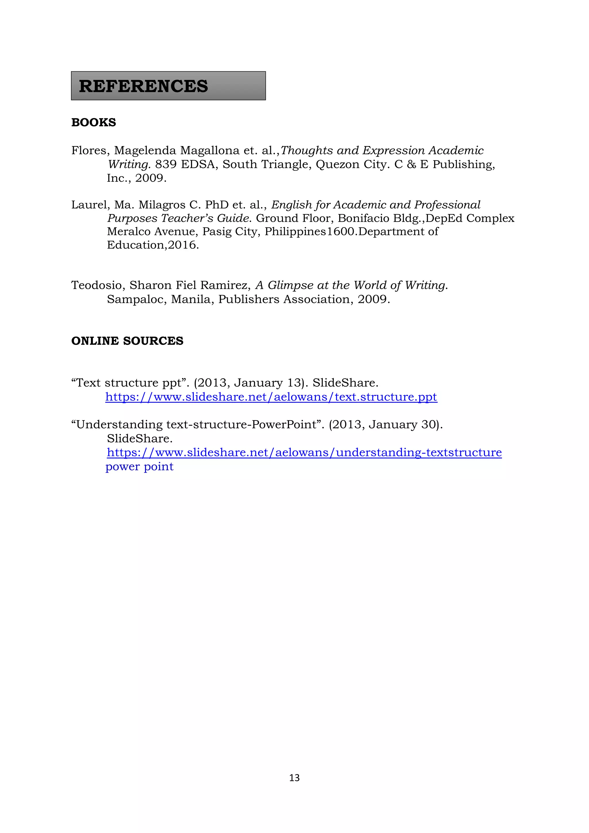 13
BOOKS
Flores, Magelenda Magallona et. al.,Thoughts and Expression Academic
Writing. 839 EDSA, South Triangle, Quezon City. C & E Publishing,
Inc., 2009.
Laurel, Ma. Milagros C. PhD et. al., English for Academic and Professional
Purposes Teacher’s Guide. Ground Floor, Bonifacio Bldg.,DepEd Complex
Meralco Avenue, Pasig City, Philippines1600.Department of
Education,2016.
Teodosio, Sharon Fiel Ramirez, A Glimpse at the World of Writing.
Sampaloc, Manila, Publishers Association, 2009.
ONLINE SOURCES
“Text structure ppt”. (2013, January 13). SlideShare.
https://www.slideshare.net/aelowans/text.structure.ppt
“Understanding text-structure-PowerPoint”. (2013, January 30).
SlideShare.
https://www.slideshare.net/aelowans/understanding-textstructure
power point
REFERENCES
 