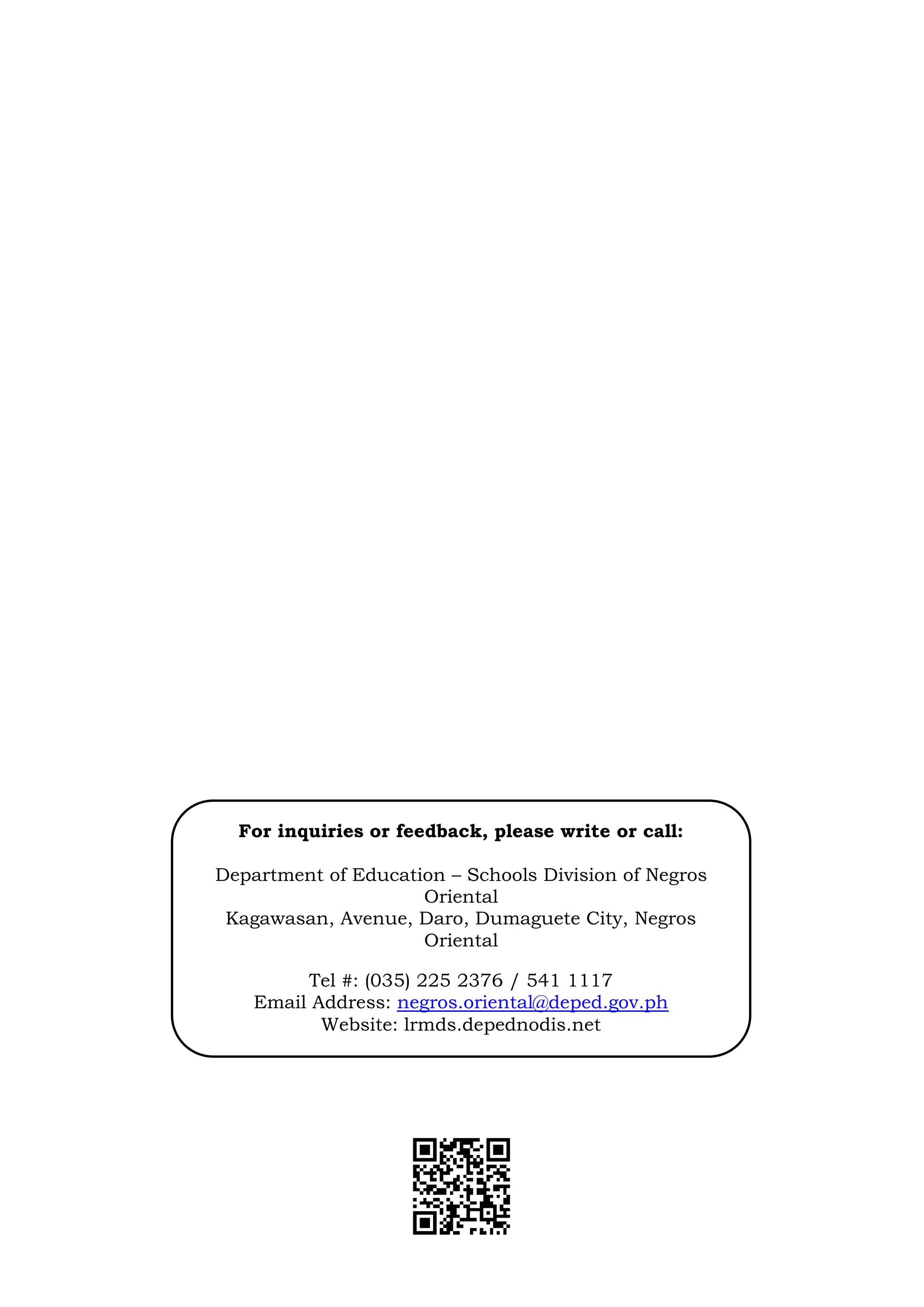 14
For inquiries or feedback, please write or call:
Department of Education – Schools Division of Negros
Oriental
Kagawasan, Avenue, Daro, Dumaguete City, Negros
Oriental
Tel #: (035) 225 2376 / 541 1117
Email Address: negros.oriental@deped.gov.ph
Website: lrmds.depednodis.net
 