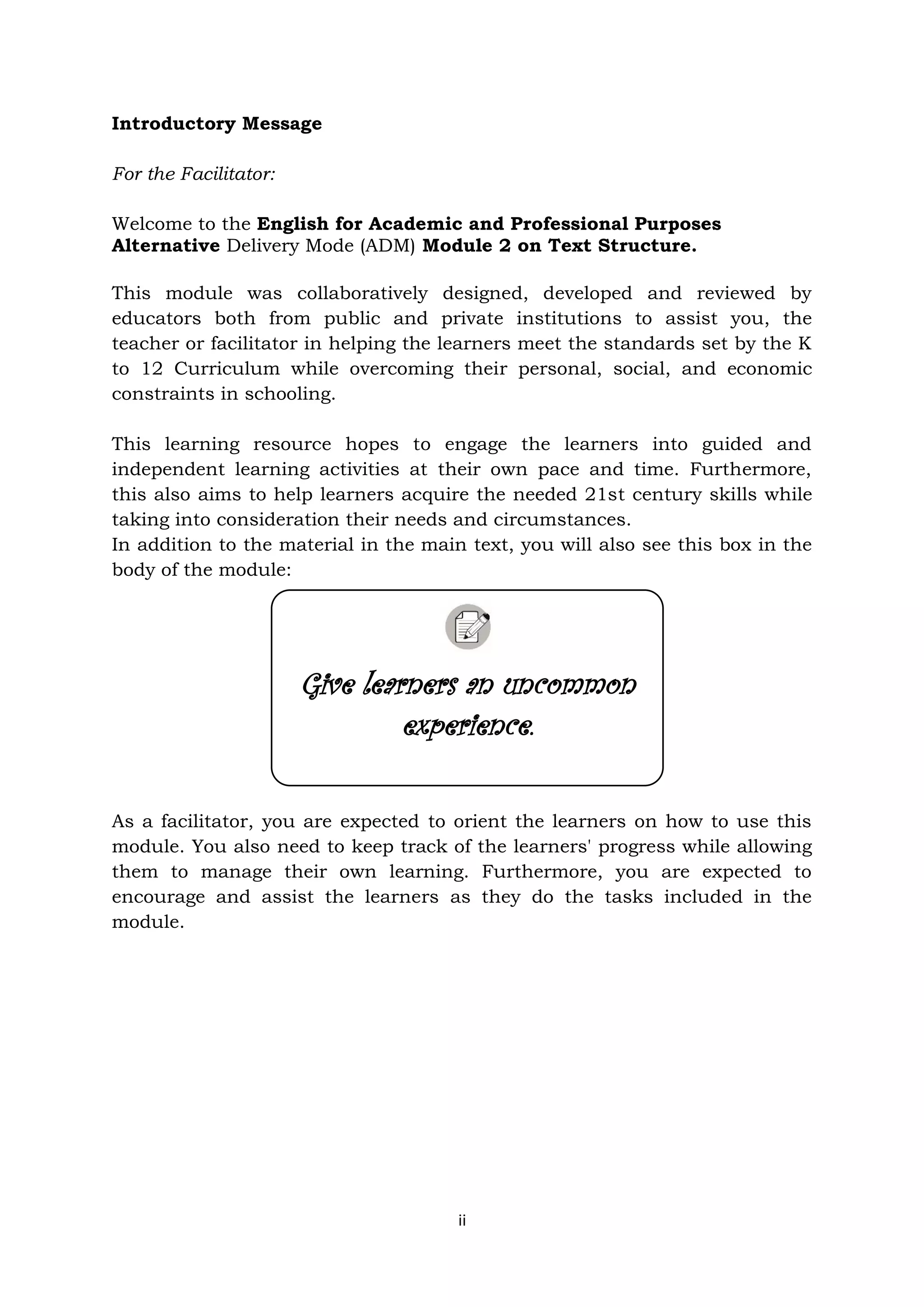 ii
Introductory Message
For the Facilitator:
Welcome to the English for Academic and Professional Purposes
Alternative Delivery Mode (ADM) Module 2 on Text Structure.
This module was collaboratively designed, developed and reviewed by
educators both from public and private institutions to assist you, the
teacher or facilitator in helping the learners meet the standards set by the K
to 12 Curriculum while overcoming their personal, social, and economic
constraints in schooling.
This learning resource hopes to engage the learners into guided and
independent learning activities at their own pace and time. Furthermore,
this also aims to help learners acquire the needed 21st century skills while
taking into consideration their needs and circumstances.
In addition to the material in the main text, you will also see this box in the
body of the module:
As a facilitator, you are expected to orient the learners on how to use this
module. You also need to keep track of the learners' progress while allowing
them to manage their own learning. Furthermore, you are expected to
encourage and assist the learners as they do the tasks included in the
module.
Give learners an uncommon
experience.
 
