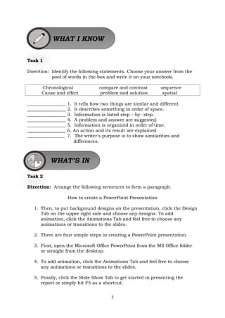 2
Task 1
Direction: Identify the following statements. Choose your answer from the
pool of words in the box and write it on your notebook.
Chronological compare and contrast sequence
Cause and effect problem and solution spatial
_________________ 1. It tells how two things are similar and different.
_________________ 2. It describes something in order of space.
_________________ 3. Information is listed step – by- step.
_________________ 4. A problem and answer are suggested.
_________________ 5. Information is organized in order of time.
_________________ 6. An action and its result are explained.
__________________ 7. The writer's purpose is to show similarities and
differences.
Task 2
Direction: Arrange the following sentences to form a paragraph.
How to create a PowerPoint Presentation
1. Then, to put background designs on the presentation, click the Design
Tab on the upper right side and choose any designs. To add
animation, click the Animations Tab and feel free to choose any
animations or transitions to the slides.
2. There are four simple steps in creating a PowerPoint presentation.
3. First, open the Microsoft Office PowerPoint from the MS Office folder
or straight from the desktop.
4. To add animation, click the Animations Tab and feel free to choose
any animations or transitions to the slides.
5. Finally, click the Slide Show Tab to get started in presenting the
report or simply hit F5 as a shortcut.
WHAT I KNOW
WHAT’S IN
 