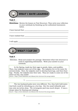 8
Task 5
Directions: Review the lesson on Text Structure. Then write your reflection
in your notebook by finishing up the unfinished statements
below.
I have learned that ________________________________________________________
___________________________________________________________________________
I have realized that _______________________________________________________
__________________________________________________________________________
I will apply _______________________________________________________________
__________________________________________________________________________
Task 6
Direction: Read and analyze the passage. Determine what text structure is
used in organizing information. Write your answer in your
notebook.
In the Spring, toads lay their eggs in ponds, lakes, and puddles.
Then, tiny tadpoles come out of the eggs. The tadpoles live in the water for
several weeks. Next, the tadpoles start to develop back legs, and then front
legs. Finally, the tadpoles lose their tails. They are ready to come out of the
water-as tiny, tiny toads!
Source: https://www.slideshare.net/elkissn/text-structure-for-young-readers
1. ________________________________
The two backyard poles were very different. Yes, they both held water.
And both could be refreshing on a hot day. But the small inflatable pool
was only six inches deep. The rectangular pool was much deeper. It was a
deeper place for floating and relaxing.
Source: https://www.slideshare.net/elkissn/text-structure-for-young-readers
2. _________________________________
WHAT I HAVE LEARNED
WHAT I CAN DO
 