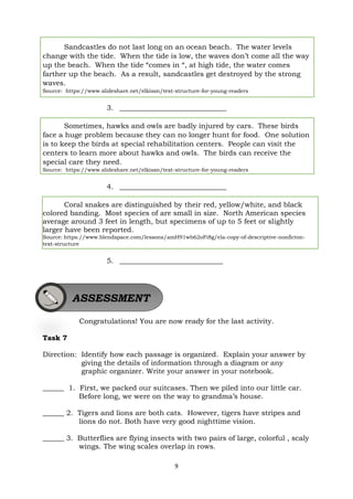 9
Sandcastles do not last long on an ocean beach. The water levels
change with the tide. When the tide is low, the waves don’t come all the way
up the beach. When the tide “comes in “, at high tide, the water comes
farther up the beach. As a result, sandcastles get destroyed by the strong
waves.
Source: https://www.slideshare.net/elkissn/text-structure-for-young-readers
3. ______________________________
Sometimes, hawks and owls are badly injured by cars. These birds
face a huge problem because they can no longer hunt for food. One solution
is to keep the birds at special rehabilitation centers. People can visit the
centers to learn more about hawks and owls. The birds can receive the
special care they need.
Source: https://www.slideshare.net/elkissn/text-structure-for-young-readers
4. ______________________________
Coral snakes are distinguished by their red, yellow/white, and black
colored banding. Most species of are small in size. North American species
average around 3 feet in length, but specimens of up to 5 feet or slightly
larger have been reported.
Source: https://www.blendspace.com/lessons/amH91wb62oFi8g/ela-copy-of-descriptive-nonficton-
text-structure
5. _____________________________
Congratulations! You are now ready for the last activity.
Task 7
Direction: Identify how each passage is organized. Explain your answer by
giving the details of information through a diagram or any
graphic organizer. Write your answer in your notebook.
______ 1. First, we packed our suitcases. Then we piled into our little car.
Before long, we were on the way to grandma’s house.
______ 2. Tigers and lions are both cats. However, tigers have stripes and
lions do not. Both have very good nighttime vision.
______ 3. Butterflies are flying insects with two pairs of large, colorful , scaly
wings. The wing scales overlap in rows.
ASSESSMENT
 