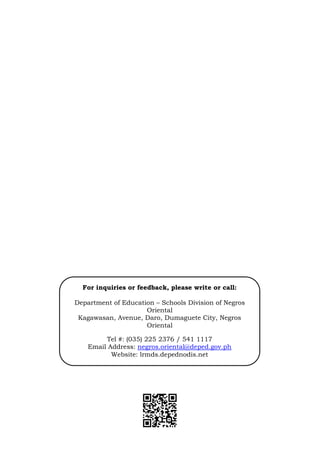 14
For inquiries or feedback, please write or call:
Department of Education – Schools Division of Negros
Oriental
Kagawasan, Avenue, Daro, Dumaguete City, Negros
Oriental
Tel #: (035) 225 2376 / 541 1117
Email Address: negros.oriental@deped.gov.ph
Website: lrmds.depednodis.net
 