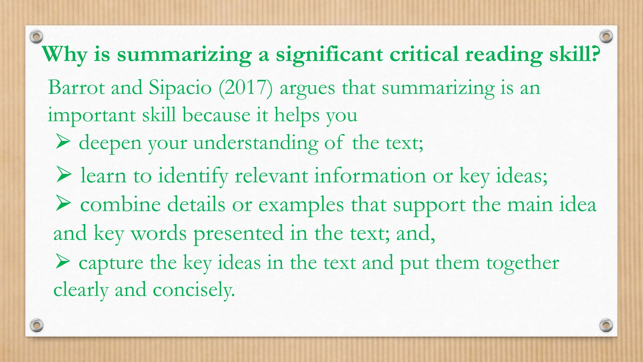 Why is summarizing a significant critical reading skill?
Barrot and Sipacio (2017) argues that summarizing is an
important skill because it helps you
⮚ deepen your understanding of the text;
⮚ learn to identify relevant information or key ideas;
⮚ combine details or examples that support the main idea
and key words presented in the text; and,
⮚ capture the key ideas in the text and put them together
clearly and concisely.
 