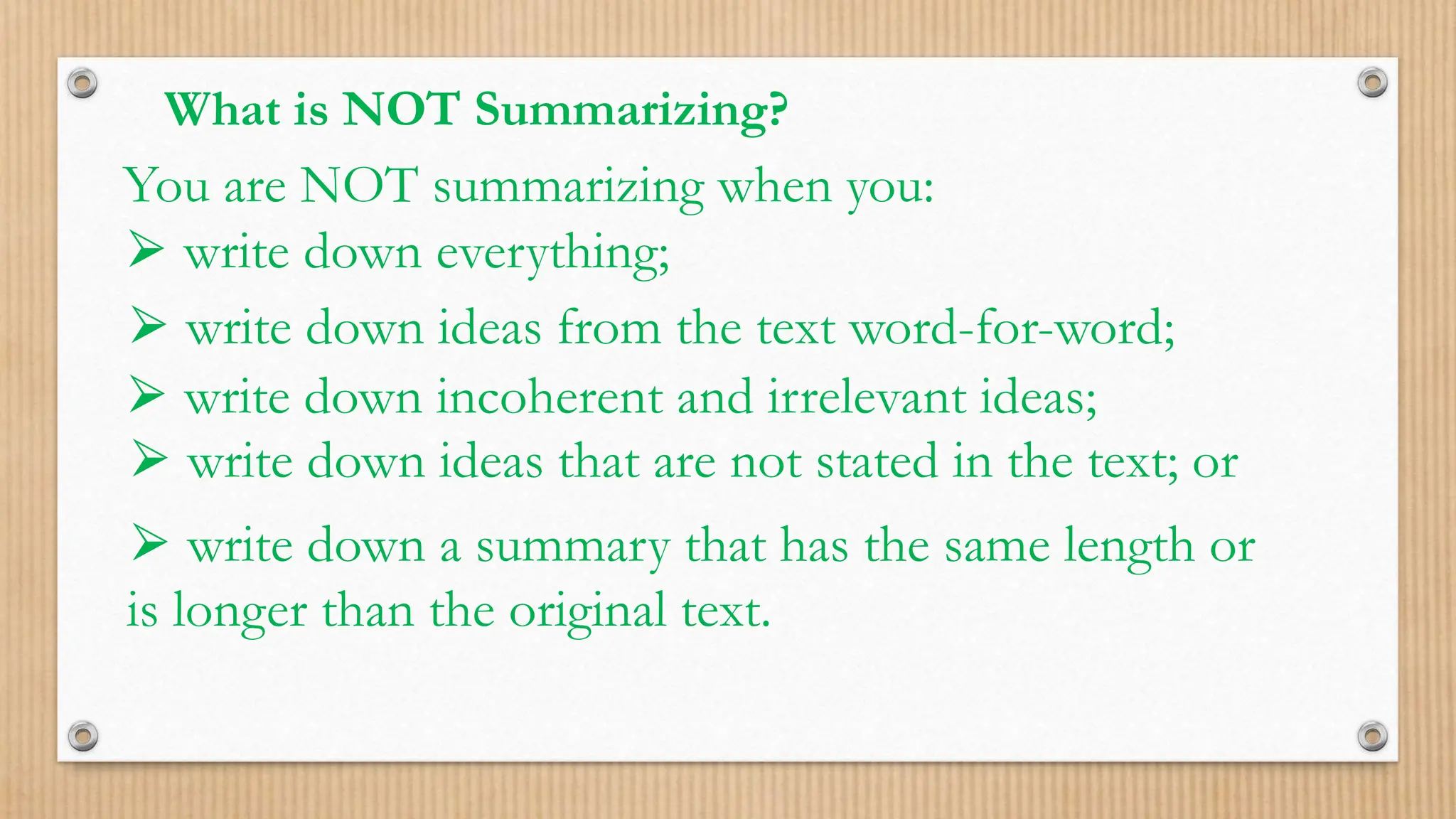 What is NOT Summarizing?
You are NOT summarizing when you:
⮚ write down everything;
⮚ write down ideas from the text word-for-word;
⮚ write down incoherent and irrelevant ideas;
⮚ write down ideas that are not stated in the text; or
⮚ write down a summary that has the same length or
is longer than the original text.
 