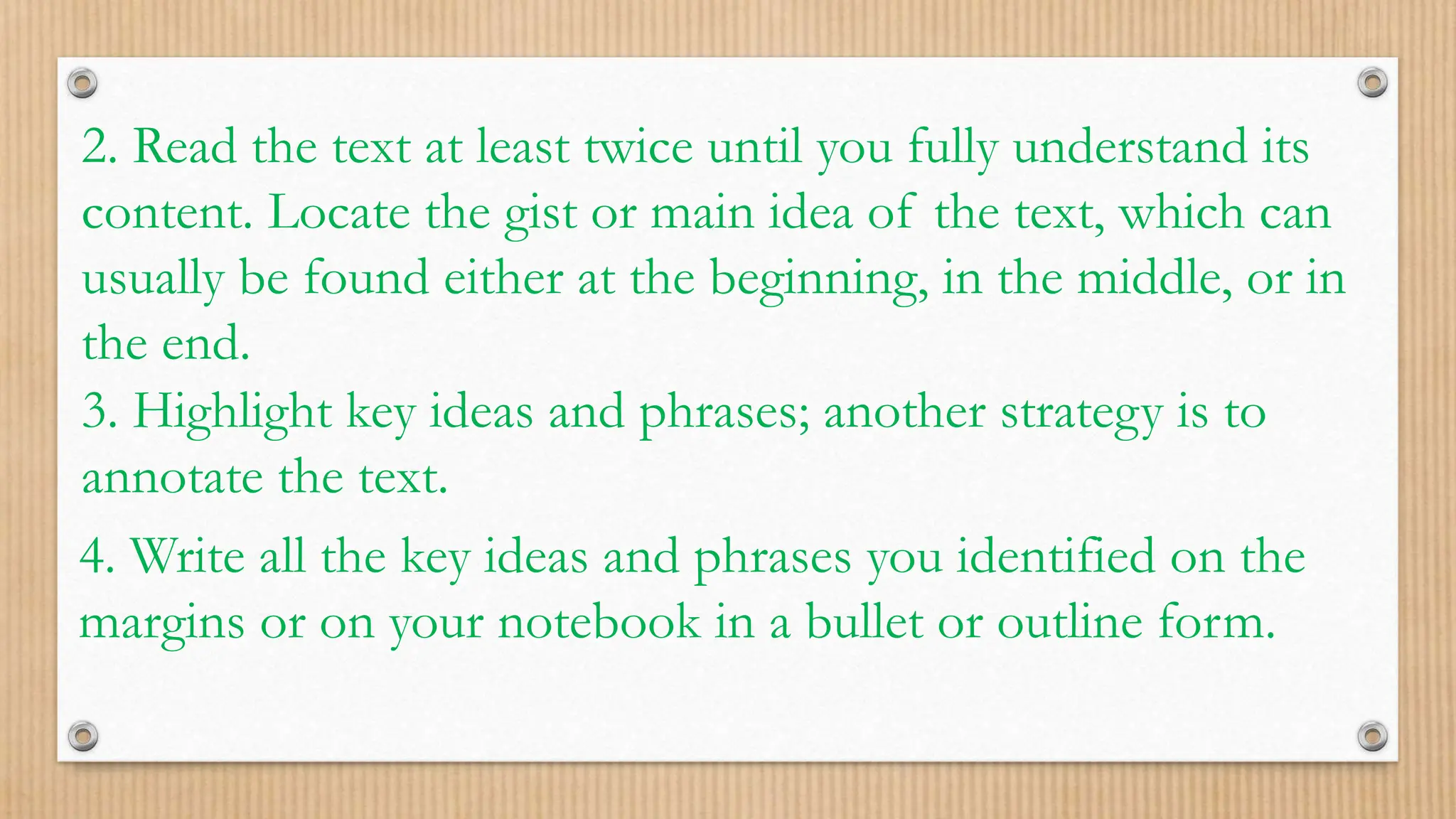 2. Read the text at least twice until you fully understand its
content. Locate the gist or main idea of the text, which can
usually be found either at the beginning, in the middle, or in
the end.
3. Highlight key ideas and phrases; another strategy is to
annotate the text.
4. Write all the key ideas and phrases you identified on the
margins or on your notebook in a bullet or outline form.
 