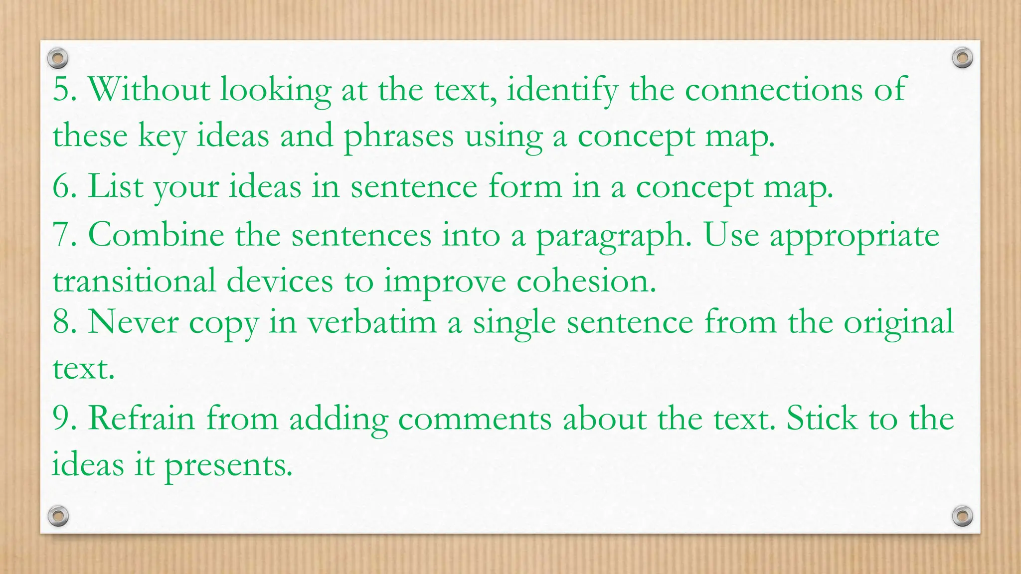5. Without looking at the text, identify the connections of
these key ideas and phrases using a concept map.
6. List your ideas in sentence form in a concept map.
7. Combine the sentences into a paragraph. Use appropriate
transitional devices to improve cohesion.
8. Never copy in verbatim a single sentence from the original
text.
9. Refrain from adding comments about the text. Stick to the
ideas it presents.
 
