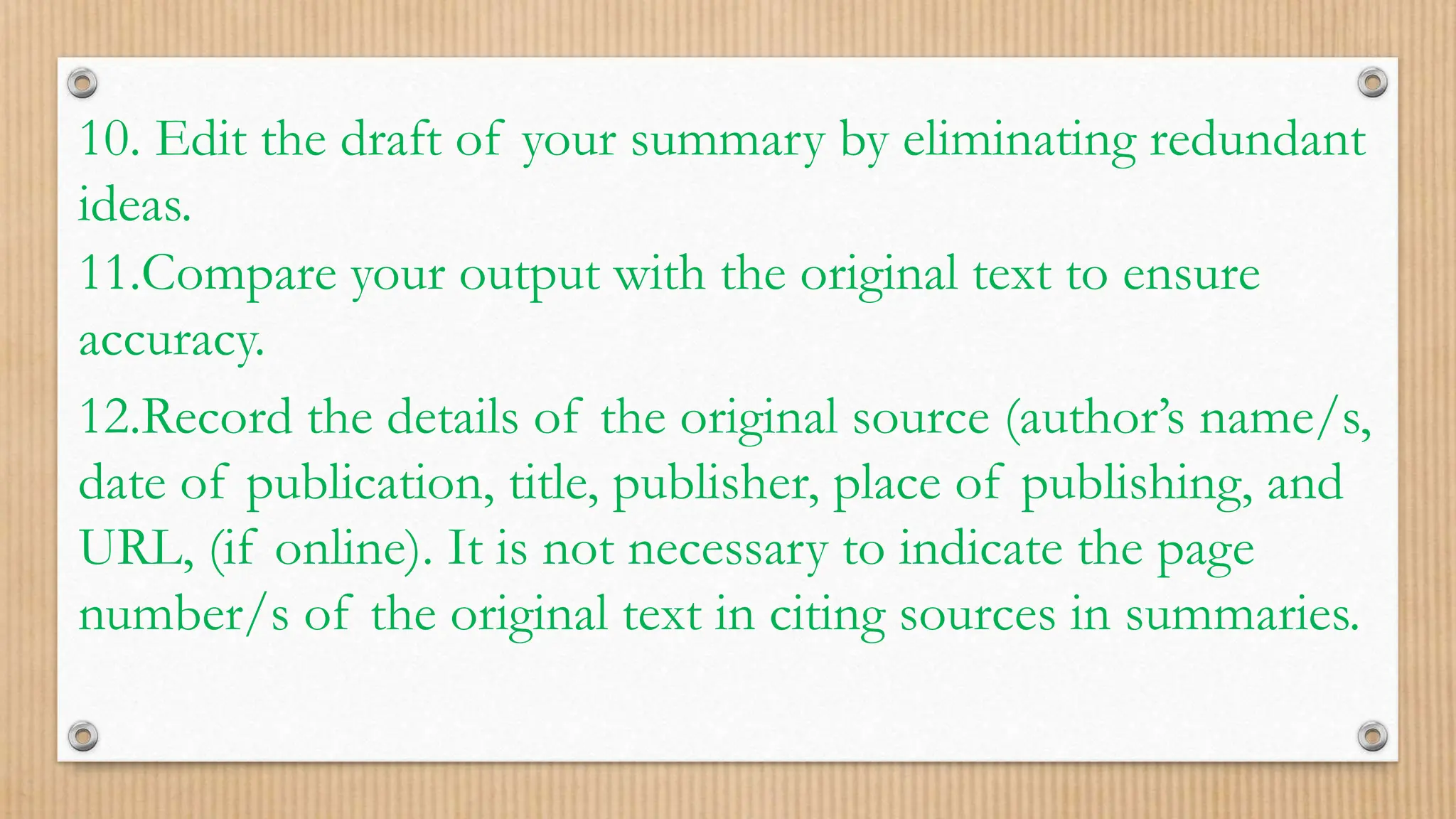 10. Edit the draft of your summary by eliminating redundant
ideas.
11.Compare your output with the original text to ensure
accuracy.
12.Record the details of the original source (author’s name/s,
date of publication, title, publisher, place of publishing, and
URL, (if online). It is not necessary to indicate the page
number/s of the original text in citing sources in summaries.
 