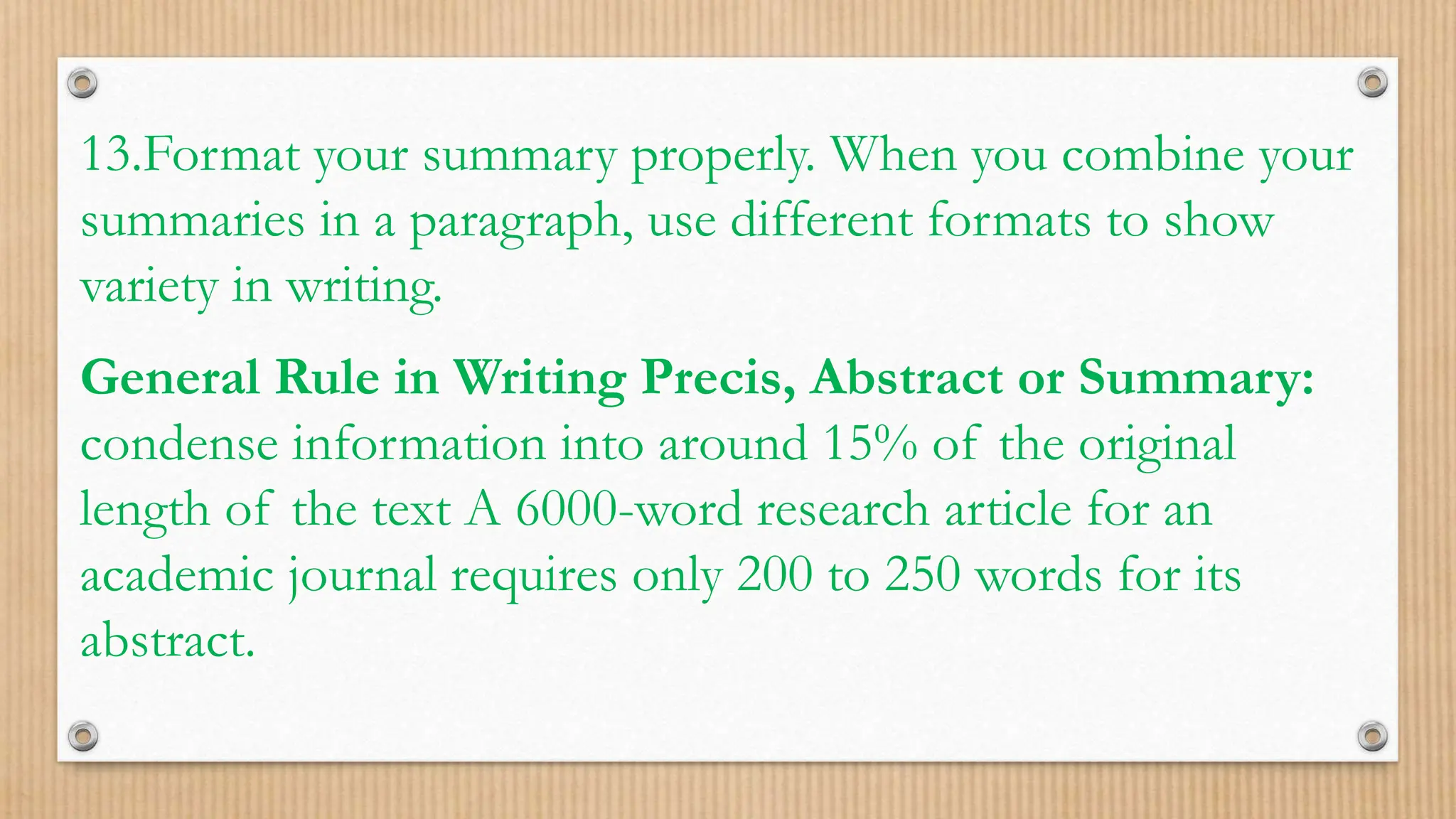13.Format your summary properly. When you combine your
summaries in a paragraph, use different formats to show
variety in writing.
General Rule in Writing Precis, Abstract or Summary:
condense information into around 15% of the original
length of the text A 6000-word research article for an
academic journal requires only 200 to 250 words for its
abstract.
 
