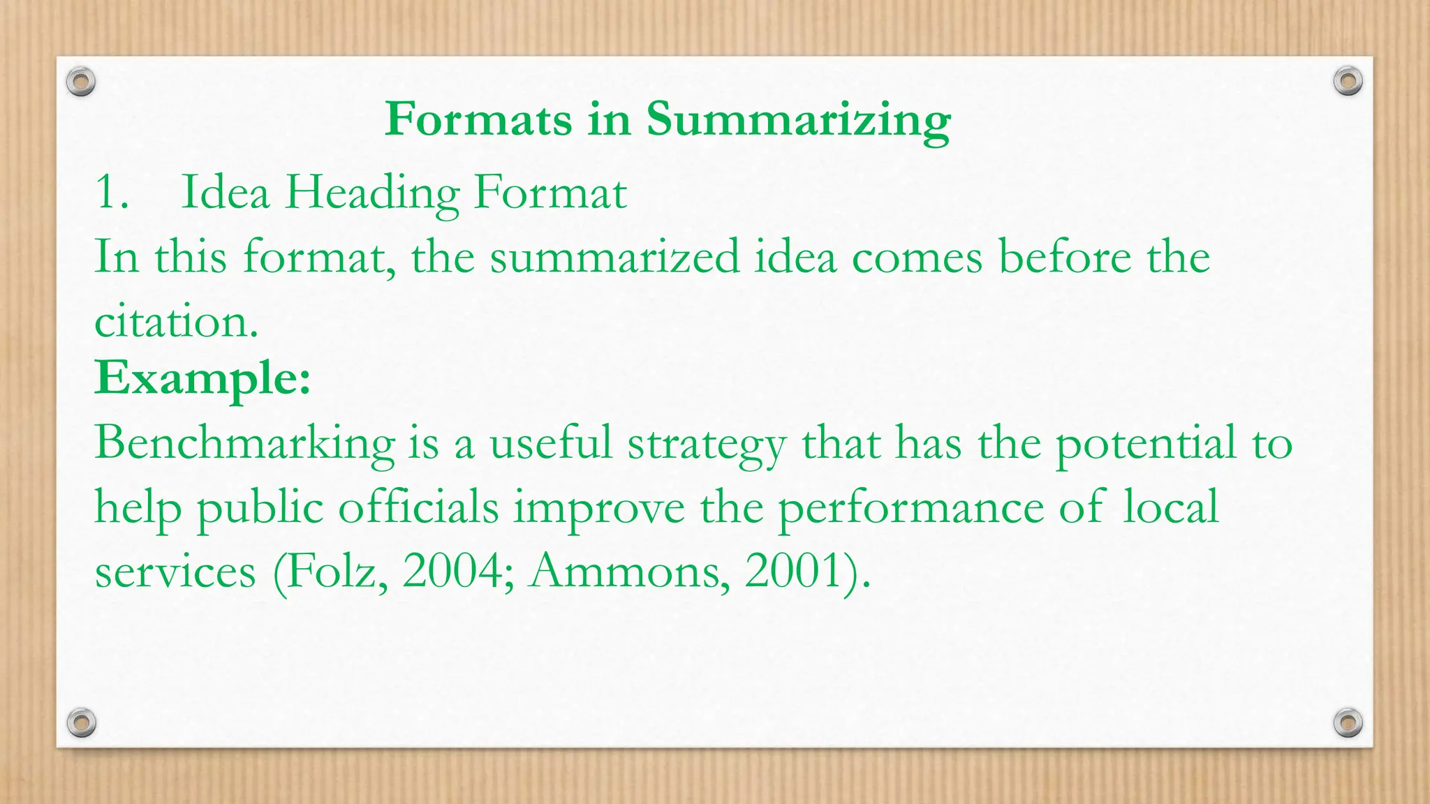 Formats in Summarizing
1. Idea Heading Format
In this format, the summarized idea comes before the
citation.
Example:
Benchmarking is a useful strategy that has the potential to
help public officials improve the performance of local
services (Folz, 2004; Ammons, 2001).
 