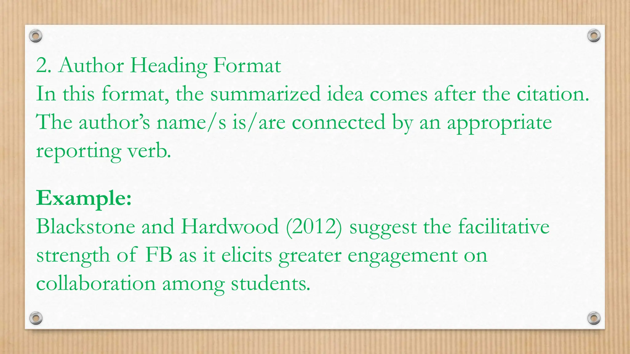 2. Author Heading Format
In this format, the summarized idea comes after the citation.
The author’s name/s is/are connected by an appropriate
reporting verb.
Example:
Blackstone and Hardwood (2012) suggest the facilitative
strength of FB as it elicits greater engagement on
collaboration among students.
 