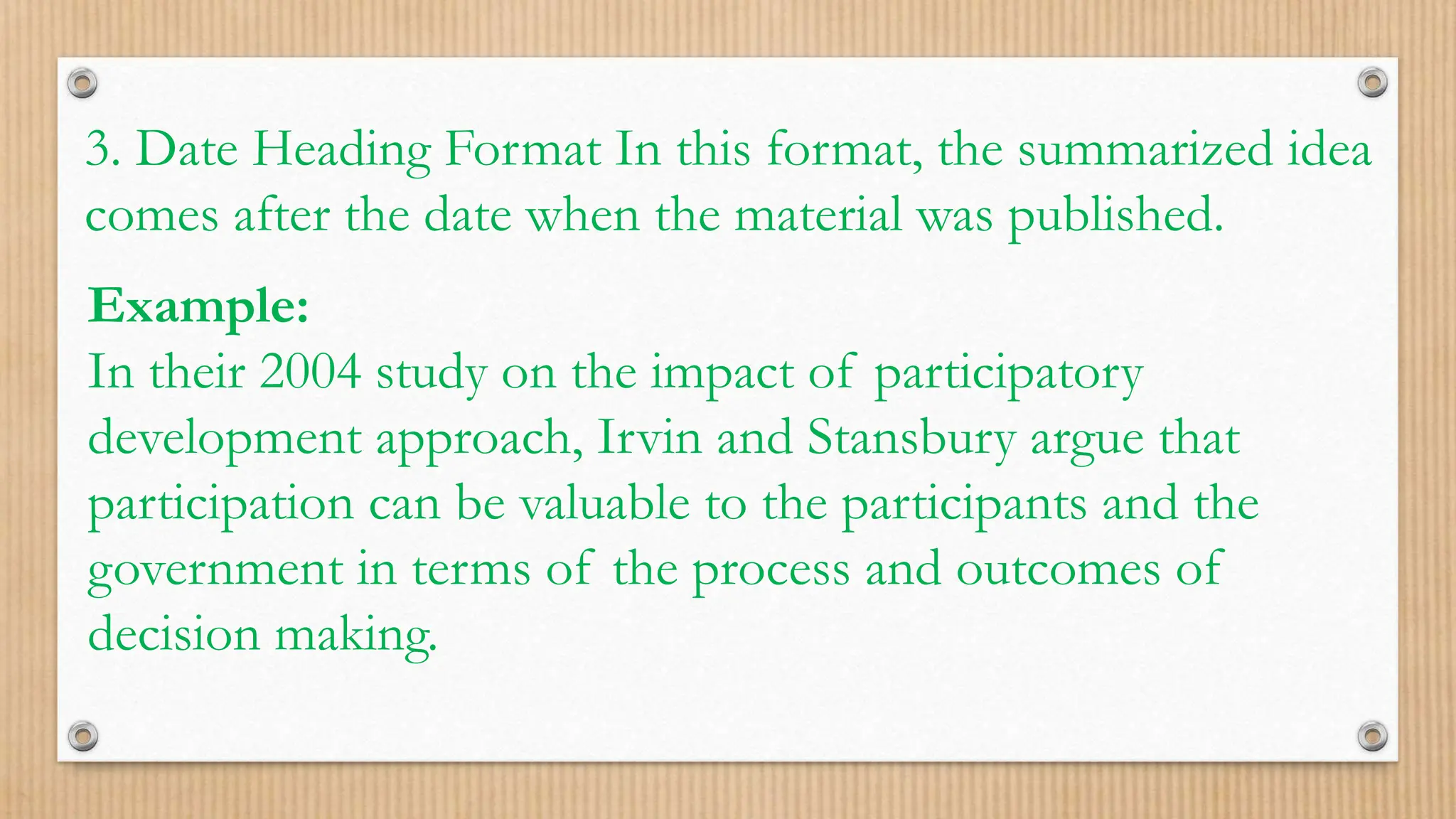 3. Date Heading Format In this format, the summarized idea
comes after the date when the material was published.
Example:
In their 2004 study on the impact of participatory
development approach, Irvin and Stansbury argue that
participation can be valuable to the participants and the
government in terms of the process and outcomes of
decision making.
 