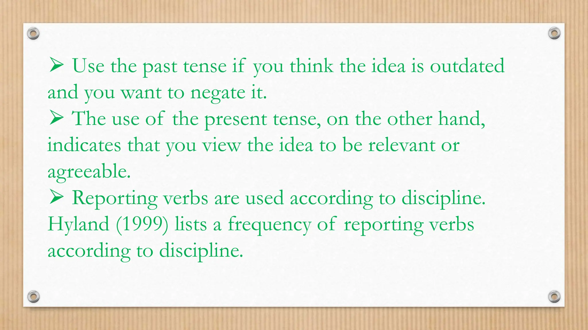 ⮚ Use the past tense if you think the idea is outdated
and you want to negate it.
⮚ The use of the present tense, on the other hand,
indicates that you view the idea to be relevant or
agreeable.
⮚ Reporting verbs are used according to discipline.
Hyland (1999) lists a frequency of reporting verbs
according to discipline.
 