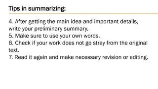 Tips in summarizing:
4. After getting the main idea and important details,
write your preliminary summary.
5. Make sure to use your own words.
6. Check if your work does not go stray from the original
text.
7. Read it again and make necessary revision or editing.