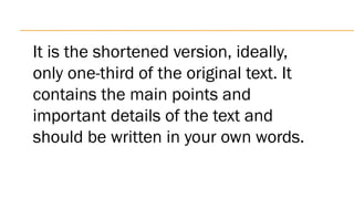 It is the shortened version, ideally,
only one-third of the original text. It
contains the main points and
important details of the text and
should be written in your own words.